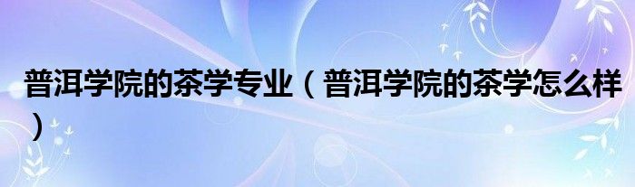 普洱学院的茶学专业（普洱学院的茶学怎么样）