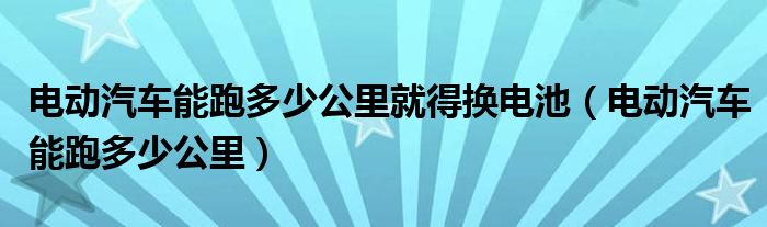 电动汽车能跑多少公里就得换电池（电动汽车能跑多少公里）