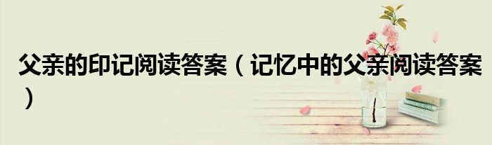 父亲的印记阅读答案（记忆中的父亲阅读答案）
