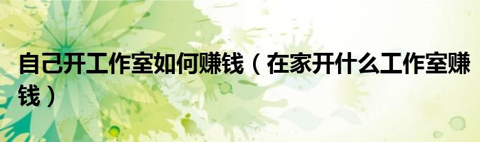 自己开工作室如何赚钱（在家开什么工作室赚钱）