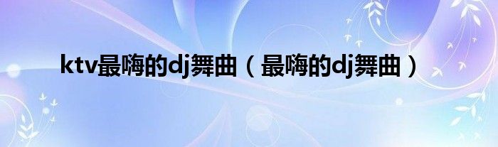 ktv最嗨的dj舞曲（最嗨的dj舞曲）