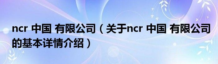 ncr 中国 有限公司（关于ncr 中国 有限公司的基本详情介绍）