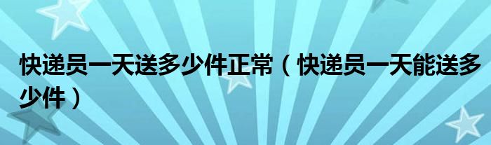 快递员一天送多少件正常（快递员一天能送多少件）