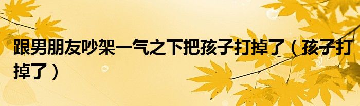 跟男朋友吵架一气之下把孩子打掉了（孩子打掉了）