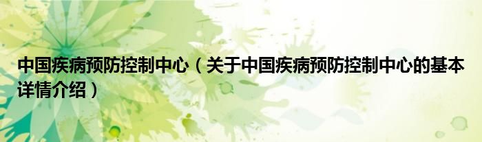 中国疾病预防控制中心（关于中国疾病预防控制中心的基本详情介绍）