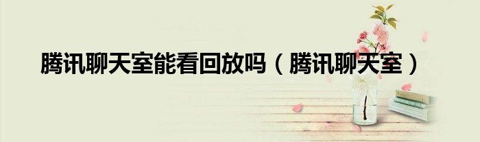 腾讯聊天室能看回放吗（腾讯聊天室）