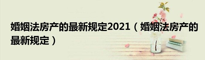 婚姻法房产的最新规定2021（婚姻法房产的最新规定）