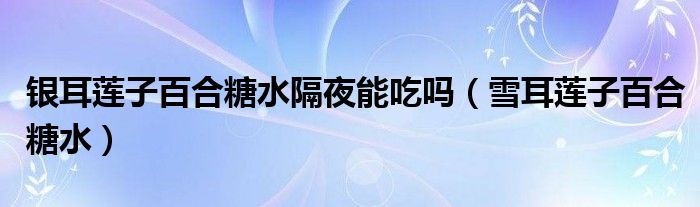 银耳莲子百合糖水隔夜能吃吗（雪耳莲子百合糖水）
