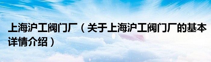 上海沪工阀门厂（关于上海沪工阀门厂的基本详情介绍）