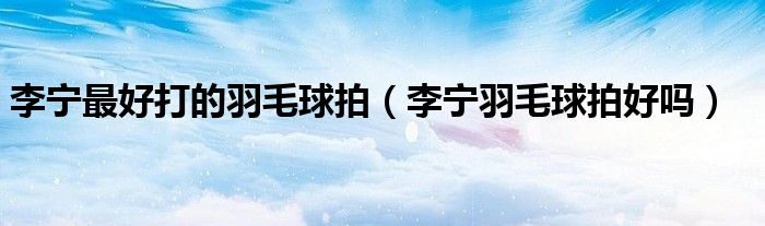 李宁最好打的羽毛球拍（李宁羽毛球拍好吗）