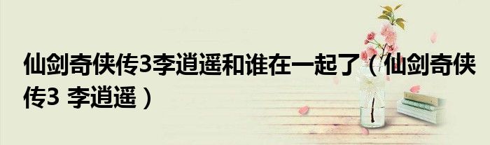 仙剑奇侠传3李逍遥和谁在一起了（仙剑奇侠传3 李逍遥）