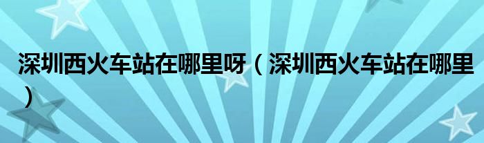 深圳西火车站在哪里呀（深圳西火车站在哪里）
