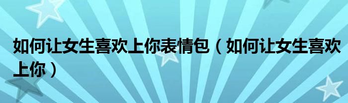 如何让女生喜欢上你表情包（如何让女生喜欢上你）