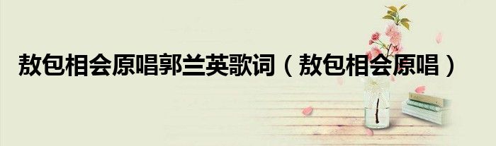 敖包相会原唱郭兰英歌词（敖包相会原唱）