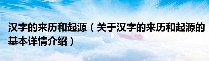 汉字的来历和起源（关于汉字的来历和起源的基本详情介绍）