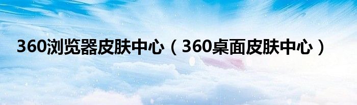 360浏览器皮肤中心（360桌面皮肤中心）