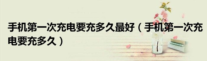 手机第一次充电要充多久最好（手机第一次充电要充多久）