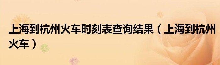上海到杭州火车时刻表查询结果（上海到杭州火车）