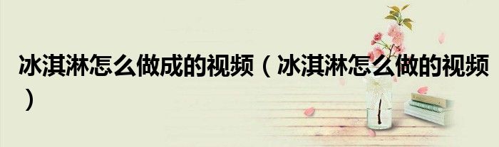冰淇淋怎么做成的视频（冰淇淋怎么做的视频）