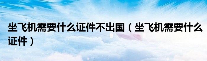 坐飞机需要什么证件不出国（坐飞机需要什么证件）