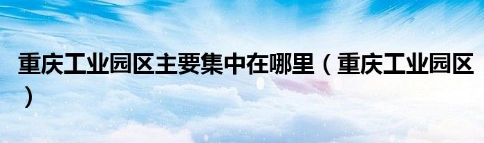 重庆工业园区主要集中在哪里（重庆工业园区）