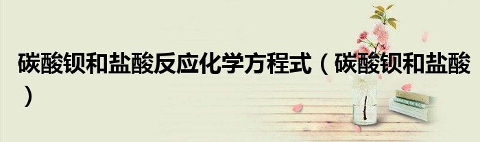 碳酸钡和盐酸反应化学方程式（碳酸钡和盐酸）