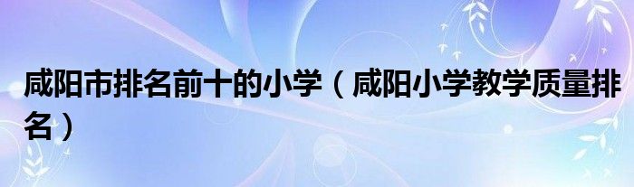 咸阳市排名前十的小学（咸阳小学教学质量排名）