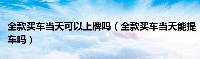 全款买车当天可以上牌吗（全款买车当天能提车吗）