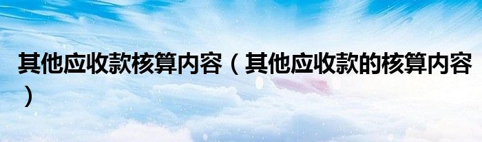 其他应收款核算内容（其他应收款的核算内容）