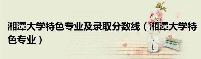 湘潭大学特色专业及录取分数线（湘潭大学特色专业）