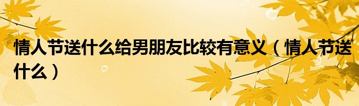 情人节送什么给男朋友比较有意义（情人节送什么）