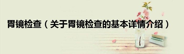 胃镜检查（关于胃镜检查的基本详情介绍）