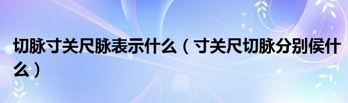 切脉寸关尺脉表示什么（寸关尺切脉分别侯什么）