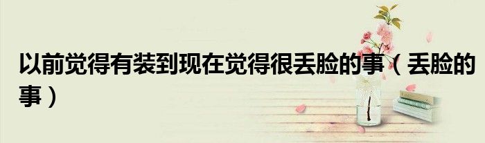 以前觉得有装到现在觉得很丢脸的事（丢脸的事）