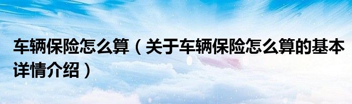 车辆保险怎么算（关于车辆保险怎么算的基本详情介绍）
