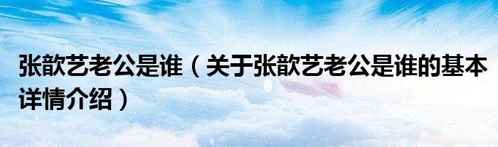 张歆艺老公是谁（关于张歆艺老公是谁的基本详情介绍）