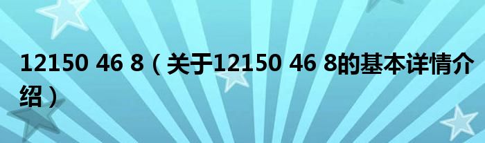 12150 46 8（关于12150 46 8的基本详情介绍）