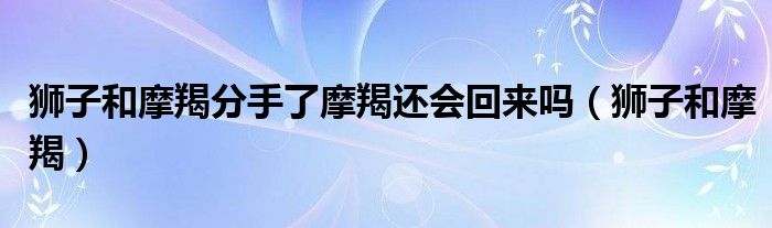 狮子和摩羯分手了摩羯还会回来吗（狮子和摩羯）