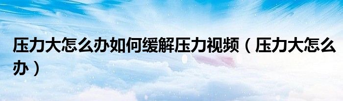 压力大怎么办如何缓解压力视频（压力大怎么办）