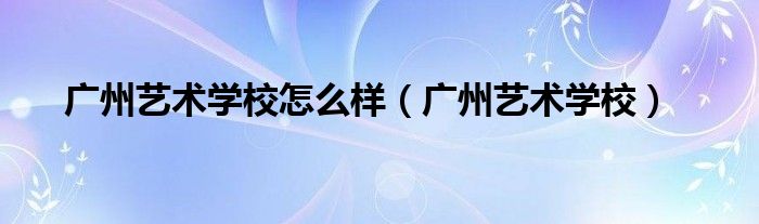广州艺术学校怎么样（广州艺术学校）