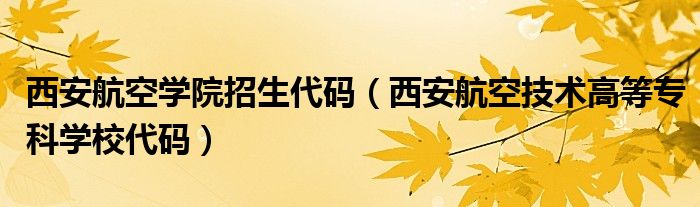 西安航空学院招生代码（西安航空技术高等专科学校代码）