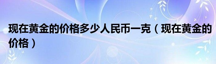 现在黄金的价格多少人民币一克（现在黄金的价格）