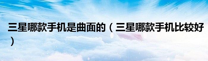 三星哪款手机是曲面的（三星哪款手机比较好）
