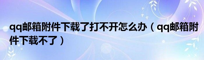 qq邮箱附件下载了打不开怎么办（qq邮箱附件下载不了）