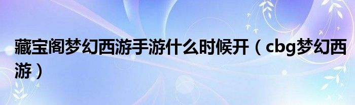 藏宝阁梦幻西游手游什么时候开（cbg梦幻西游）