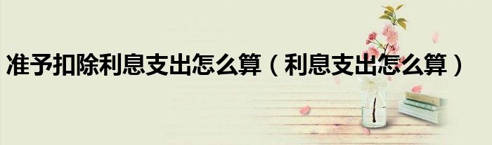 准予扣除利息支出怎么算（利息支出怎么算）