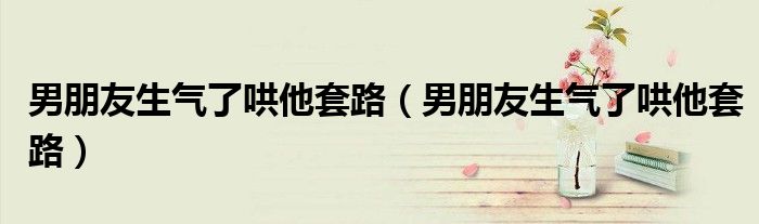 男朋友生气了哄他套路（男朋友生气了哄他套路）
