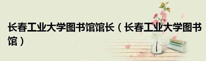 长春工业大学图书馆馆长（长春工业大学图书馆）