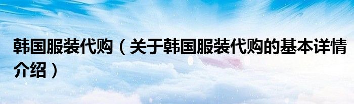 韩国服装代购（关于韩国服装代购的基本详情介绍）