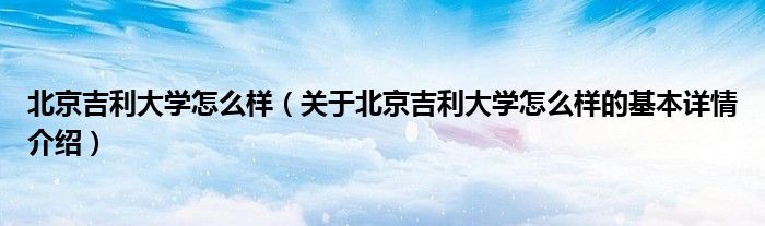 北京吉利大学怎么样（关于北京吉利大学怎么样的基本详情介绍）